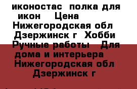 иконостас, полка для икон! › Цена ­ 8 500 - Нижегородская обл., Дзержинск г. Хобби. Ручные работы » Для дома и интерьера   . Нижегородская обл.,Дзержинск г.